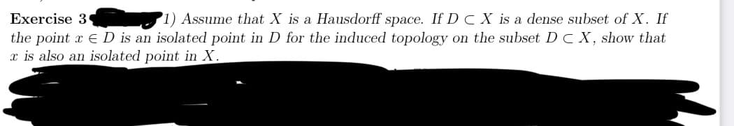 Exercise 3
1) Assume that X is a Hausdorff space. If D C X is a dense subset of X. If
the point xD is an isolated point in D for the induced topology on the subset D C X, show that
x is also an isolated point in X.