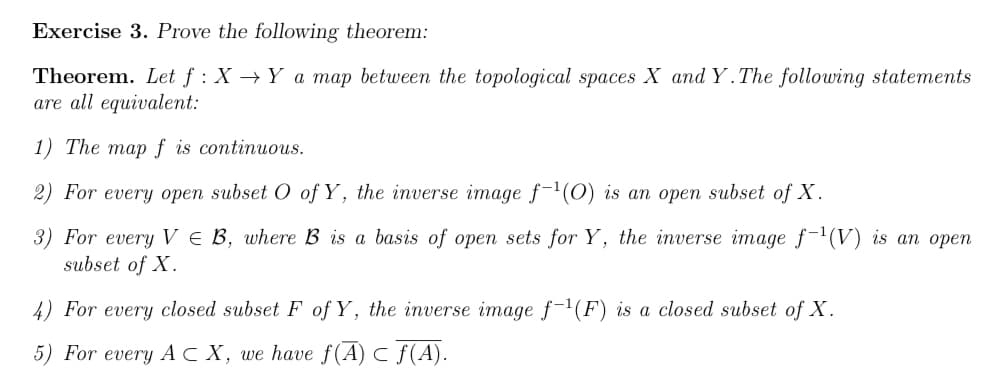 Exercise 3. Prove the following theorem:
Theorem. Let f: X→ Y a map between the topological spaces X and Y. The following statements
are all equivalent:
1) The map f is continuous.
2) For every open subset O of Y, the inverse image f-¹(O) is an open subset of X.
3) For every VE B, where B is a basis of open sets for Y, the inverse image f-¹(V) is an open
subset of X.
4) For every closed subset F of Y, the inverse image f-¹(F) is a closed subset of X.
5) For every ACX, we have f(A) ≤ f(A).