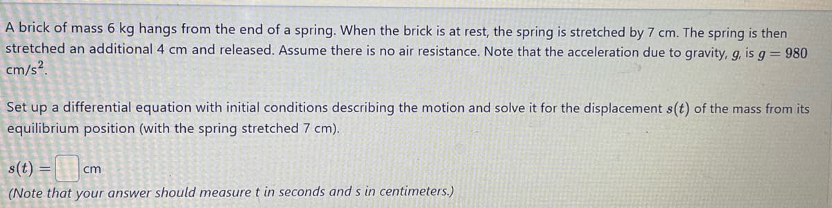 A brick of mass 6 kg hangs from the end of a spring. When the brick is at rest, the spring is stretched by 7 cm. The spring is then
stretched an additional 4 cm and released. Assume there is no air resistance. Note that the acceleration due to gravity, g, is g = 980
cm/s².
Set up a differential equation with initial conditions describing the motion and solve it for the displacement s(t) of the mass from its
equilibrium position (with the spring stretched 7 cm).
s(t) =
cm
(Note that your answer should measure t in seconds and s in centimeters.)