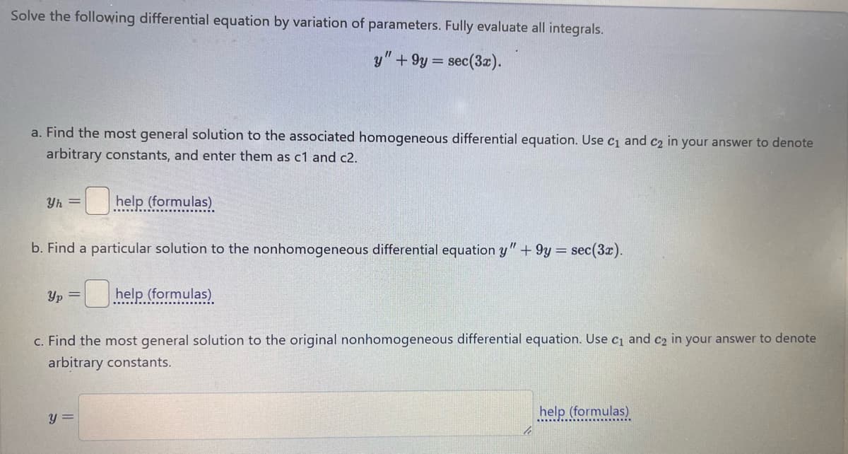 Solve the following differential equation by variation of parameters. Fully evaluate all integrals.
y" +9y=
sec(3x).
a. Find the most general solution to the associated homogeneous differential equation. Use C1 and C2 in your answer to denote
arbitrary constants, and enter them as c1 and c2.
Yh= ☐ help (formulas)
b. Find a particular solution to the nonhomogeneous differential equation y" + 9y= sec(3x).
Yp=help (formulas)
c. Find the most general solution to the original nonhomogeneous differential equation. Use c₁ and c₂ in your answer to denote
arbitrary constants.
y =
help (formulas)