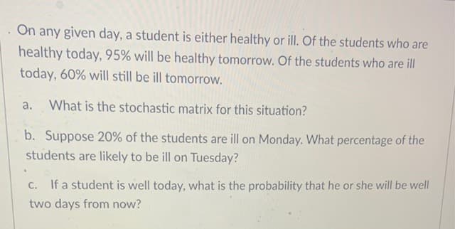 On any given day, a student is either healthy or ill. Of the students who are
healthy today, 95% will be healthy tomorrow. Of the students who are ill
today, 60% will still be ill tomorrow.
a.
What is the stochastic matrix for this situation?
b. Suppose 20% of the students are ill on Monday. What percentage of the
students are likely to be ill on Tuesday?
C. If a student is well today, what is the probability that he or she will be well
two days from now?
