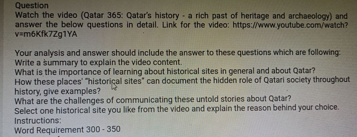 Question
Watch the video (Qatar 365: Qatar's history - a rich past of heritage and archaeology) and
answer the below questions in detail. Link for the video: https://www.youtube.com/watch?
v=m6kfk7Zg1YA
Your analysis and answer should include the answer to these questions which are following:
Write a summary to explain the video content.
What is the importance of learning about historical sites in general and about Qatar?
How these places' "historical sites" can document the hidden role of Qatari society throughout
history, give examples?
What are the challenges of communicating these untold stories about Qatar?
Select one historical site you like from the video and explain the reason behind your choice.
Instructions:
Word Requirement 300 - 350