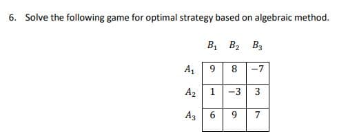 6. Solve the following game for optimal strategy based on algebraic method.
Bị B2 B3
A1
9
8
-7
A2
1
-3
A3
9.
3.
6.
