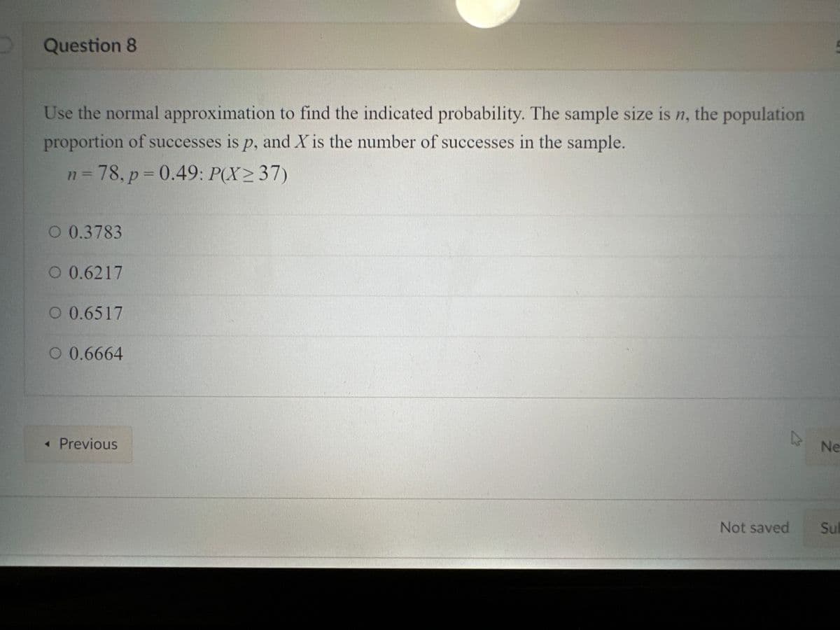 Question 8
Use the normal approximation to find the indicated probability. The sample size is n, the population
proportion of successes is p, and X is the number of successes in the sample.
n = 78, p=0.49: P(X≥ 37)
O 0.3783
O 0.6217
O 0.6517
O 0.6664
< Previous
D
Not saved
Ne
Sub