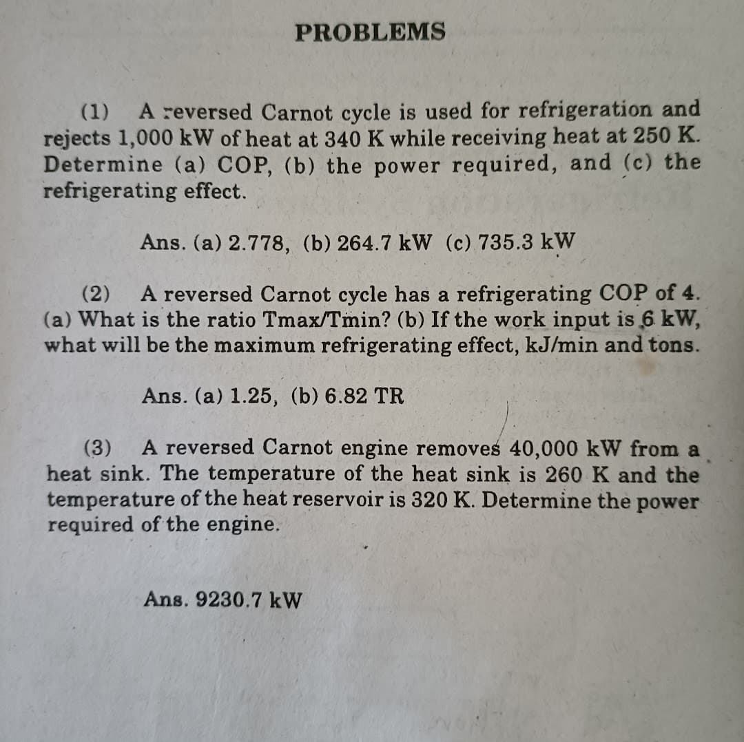 PROBLEMS
(1)
A reversed Carnot cycle is used for refrigeration and
rejects 1,000 kW of heat at 340 K while receiving heat at 250 K.
Determine (a) COP, (b) the power required, and (c) the
refrigerating effect.
Ans. (a) 2.778, (b) 264.7 kW (c) 735.3 kW
A reversed Carnot cycle has a refrigerating COP of 4.
(2)
(a) What is the ratio Tmax/Tmin? (b) If the work input is 6 kW,
what will be the maximum refrigerating effect, kJ/min and tons.
Ans. (a) 1.25, (b) 6.82 TR
A reversed Carnot engine removes 40,000 kW from a
(3)
heat sink. The temperature of the heat sink is 260 K and the
temperature of the heat reservoir is 320 K. Determine the power
required of the engine.
Ans. 9230.7 kW
