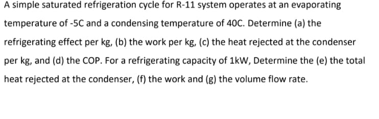 A simple saturated refrigeration cycle for R-11 system operates at an evaporating
temperature of -5C and a condensing temperature of 40C. Determine (a) the
refrigerating effect per kg, (b) the work per kg, (c) the heat rejected at the condenser
per kg, and (d) the COP. For a refrigerating capacity of 1kW, Determine the (e) the total
heat rejected at the condenser, (f) the work and (g) the volume flow rate.
