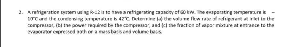 2. A refrigeration system using R-12 is to have a refrigerating capacity of 60 kW. The evaporating temperature is
10°C and the condensing temperature is 42°C. Determine (a) the volume flow rate of refrigerant at inlet to the
compressor, (b) the power required by the compressor, and (c) the fraction of vapor mixture at entrance to the
evaporator expressed both on a mass basis and volume basis.

