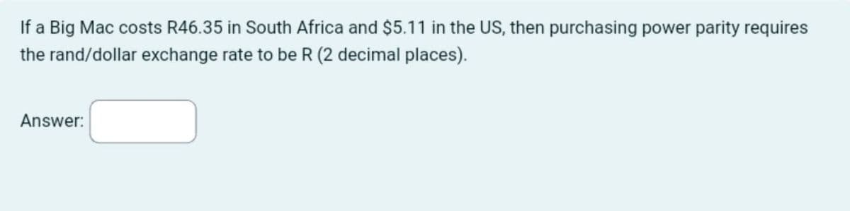 If a Big Mac costs R46.35 in South Africa and $5.11 in the US, then purchasing power parity requires
the rand/dollar exchange rate to be R (2 decimal places).
Answer:
