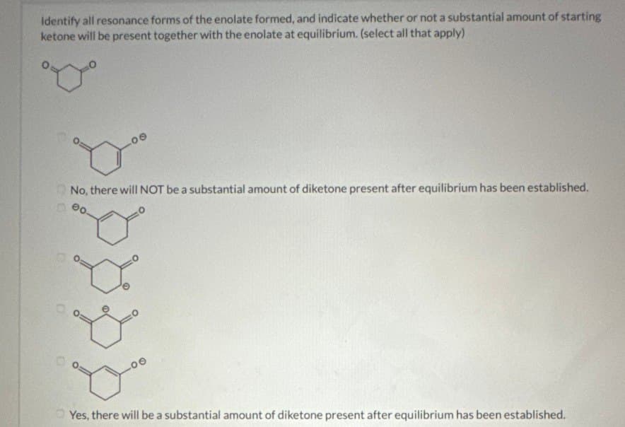 Identify all resonance forms of the enolate formed, and indicate whether or not a substantial amount of starting
ketone will be present together with the enolate at equilibrium. (select all that apply)
°°
No, there will NOT be a substantial amount of diketone present after equilibrium has been established.
Yes, there will be a substantial amount of diketone present after equilibrium has been established.