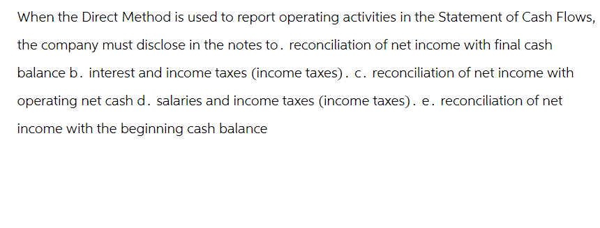 When the Direct Method is used to report operating activities in the Statement of Cash Flows,
the company must disclose in the notes to. reconciliation of net income with final cash
balance b. interest and income taxes (income taxes). c. reconciliation of net income with
operating net cash d. salaries and income taxes (income taxes). e. reconciliation of net
income with the beginning cash balance
