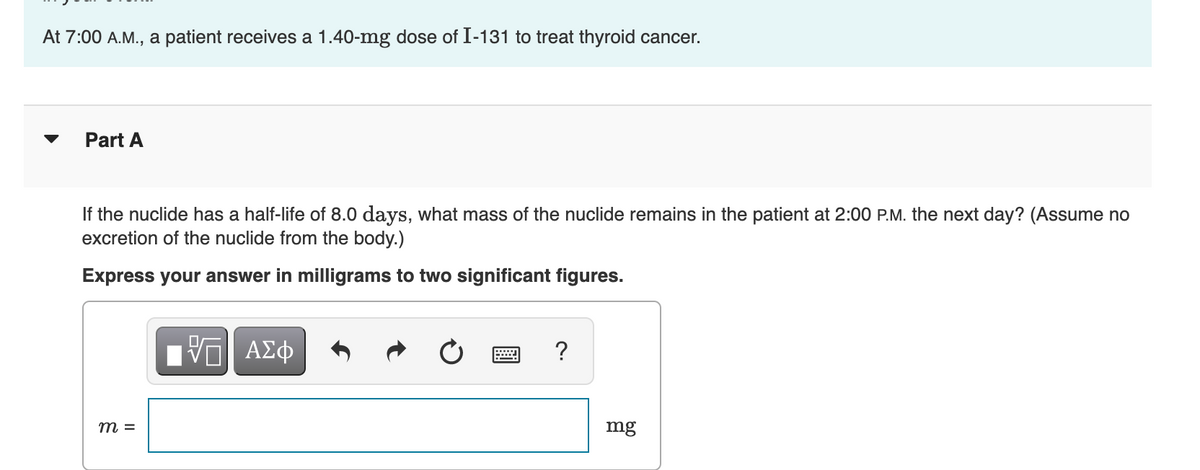 At 7:00 A.M., a patient receives a 1.40-mg dose of I-131 to treat thyroid cancer.
Part A
If the nuclide has a half-life of 8.0 days, what mass of the nuclide remains in the patient at 2:00 P.M. the next day? (Assume no
excretion of the nuclide from the body.)
Express your answer in milligrams to two significant figures.
m =
VΠΙ ΑΣΦ
= ?
mg