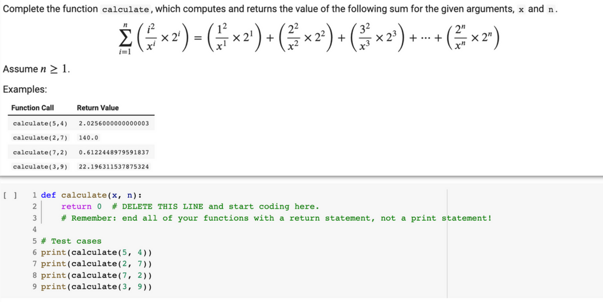 Complete the function calculate, which computes and returns the value of the following sum for the given arguments, x and n.
n
Σ ( ² × ²¹) - ( ² × ²¹) + ( ² × ²²) + ( ³×²³) + - + (² × ²ª¹)
2n
=
X2³
i=1
Assume n ≥ 1.
Examples:
Function Call
calculate (5,4)
calculate (2,7)
calculate (7,2)
0.6122448979591837
calculate (3,9) 22.196311537875324
Return Value
23
2.0256000000000003
140.0
[ ] 1 def calculate (x, n):
return 0 # DELETE THIS LINE and start coding here.
# Remember: end all of your functions with a return statement, not a print statement!
4
5 # Test cases
6 print (calculate (5, 4))
7 print (calculate (2, 7))
8 print (calculate (7, 2))
9 print (calculate (3, 9))