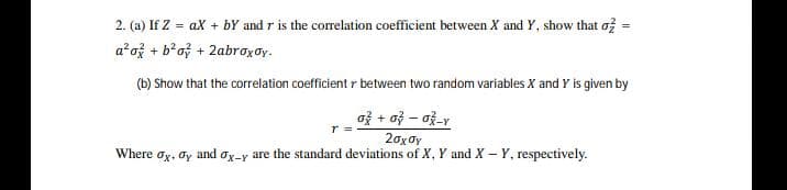 2. (a) If Z = ax + bY and r is the correlation coefficient between X and Y, show that of
a ož + b'of + 2abroxoy.
(b) Show that the correlation coefficient r between two random variables X and Y is given by
20x0y
Where oy, oy and oy-y are the standard deviations of X, Y and X – Y, respectively.
