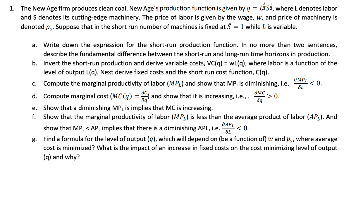 1. The New Age firm produces clean coal. New Age's production function is given by q = LS3, where L denotes labor
and S denotes its cutting-edge machinery. The price of labor is given by the wage, w, and price of machinery is
denoted ps. Suppose that in the short run number of machines is fixed at 5 1 while L is variable.
=
a. Write down the expression for the short-run production function. In no more than two sentences,
describe the fundamental difference between the short-run and long-run time horizons in production.
b. Invert the short-run production and derive variable costs, VC(q) = wL(q), where labor is a function of the
level of output L(q). Next derive fixed costs and the short run cost function, C(q).
C. Compute the marginal productivity of labor (MPL) and show that MPL is diminishing, i.e.
ac,
дис
d. Compute marginal cost (MC(q) = C) and show that it is increasing, i.e., . > 0.
да
8q
e.
f.
g.
ƏMPL
SL
< 0.
Show that a diminishing MPL is implies that MC is increasing.
Show that the marginal productivity of labor (MP) is less than the average product of labor (AP₁). And
O APL
show that MPL < AP₁ implies that there is a diminishing APL, i.e. < 0.
SL
Find a formula for the level of output (q), which will depend on (be a function of) w and ps, where average
cost is minimized? What is the impact of an increase in fixed costs on the cost minimizing level of output
(q) and why?
