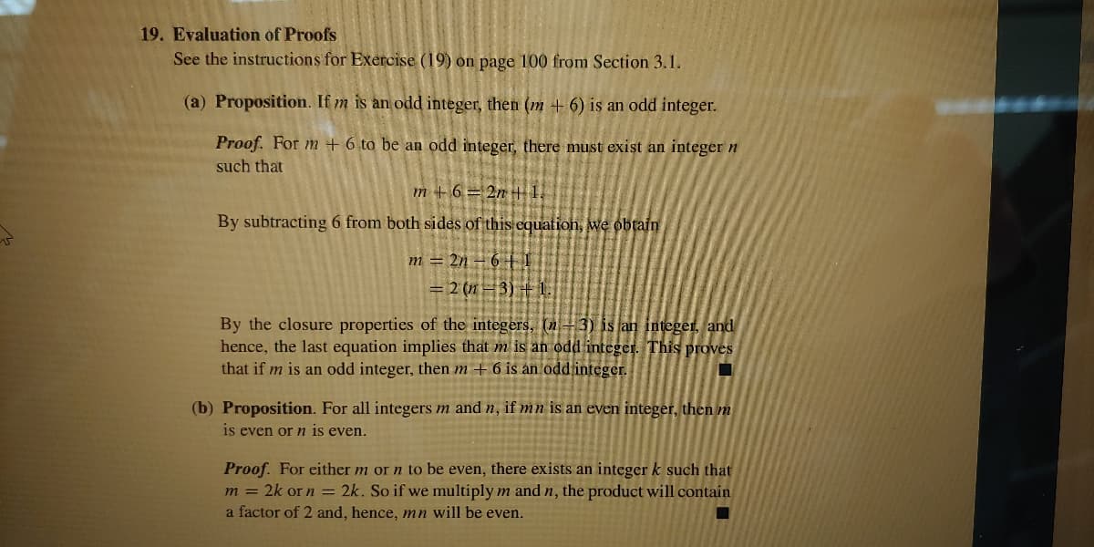 19. Evaluation of Proofs
See the instructions for Exercise (19) on page 100 from Section 3.1.
(a) Proposition. If m is an odd integer, then (m + 6) is an odd integer.
Proof. For m + 6 to be an odd integer, there must exist an integer n
such that
m + 6 = 2n H 1,
By subtracting 6 from both sides of this equation, we obtain
m = 2n – 6 † I
= 2 (n=3) +1.
By the closure properties of the integers, (n+3) is an integer, and
hence, the last equation implies that m is an odd integer. This proves
that if m is an odd integer, then m + 6 is an odd integer.
(b) Proposition. For all integers m and n, if mn is an even integer, then m
1s even or n is even.
Proof. For either m or n to be even, there exists an integer k such that
m = 2k or n = 2k. So if we multiply m and n, the product will contain
a factor of 2 and, hence, nn will be even.
