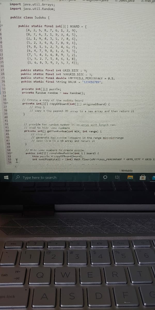 2 HW.ja
import java.util.Arrays;
import java.util.Random;
PAPE
public class Sudoku {
public static final int[J BOARD = {
(4, 3, 5, 8, 7, 6, 1, 2, 9},
{8, 7, 6, 2, 1, 9, 3, 4, 5},
{2, 1, 9, 4, 3, 5, 7, 8, 6},
(5, 2, 3, 6, 4, 7, 8, 9, 1},
{9, 8, 1, 5, 2, 3, 4, 6, 7},
{6, 4, 7, 9, 8, 1, 2, 5, 3},
{7, 5, 4, 1, 6, 8, 9, 3, 2},
{3, 9, 2, 7, 5, 4, 6, 1, 8},
{1, 6, 8, 3, 9, 2, 5, 7, 4}};
22
23
24
25
26
27
public static final int GRID_SIZE = 9;
public static final int SUBGRID_SIZE - 3;
public static final double EMPTYCELL PERCENTAGE = 0.5;
public static final 5tring VALUE= "123456789":
28
29
30
31
private int[) puzzle;
private Random random - new Random();
32
33
34
35
V/ Create a copy of Lhe sudoku board
private int[) copyofBoard(int[][] originalBoard) {
// step 1
V/ copy a the passed 20 array to a new array and then return it
36
37
38
39
40
41
42
/7 provide twd rändom number as an array With length tw.
/ used to hide ome numbers
private int[) getTwokan Num (int min, Int range)
43
449
/ strp 2
77 generate tuo runcom integers in the range min-mintrange
saveLrmina LD array and return it
45
46
47
48
49
/ Hide nome numbers to create puzzle.
public int[l createNewPuzzle(int]U board) {
this puzzle = cupyofBoard(board);
int numofEmptylell = (int) Nath.floor(EMPTYCELL_PERCENTAGE * GRID_STZE * GRID S:
50
51-
52
53
54
|Writable
P Type here to search
esc
%23
3.
W
tab
ps lock
