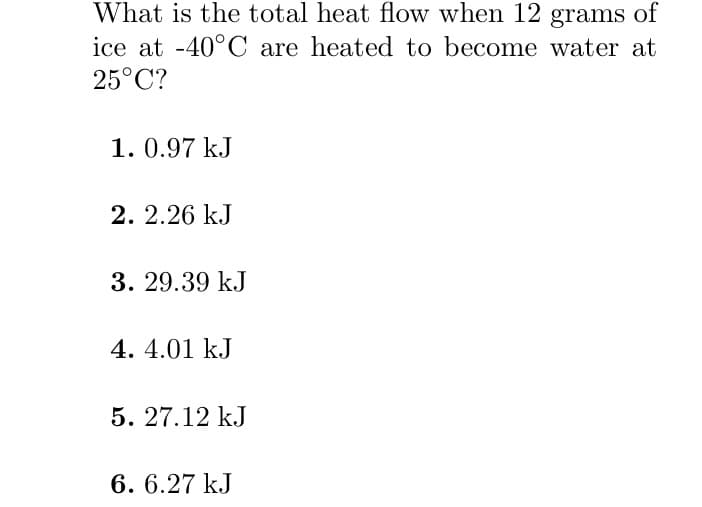 What is the total heat flow when 12 grams of
ice at -40°C are heated to become water at
25°C?
1.0.97 kJ
2. 2.26 kJ
3. 29.39 kJ
4. 4.01 kJ
5. 27.12 kJ
6. 6.27 kJ