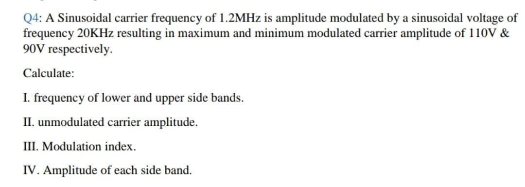 Q4: A Sinusoidal carrier frequency of 1.2MHZ is amplitude modulated by a sinusoidal voltage of
frequency 20KHz resulting in maximum and minimum modulated carrier amplitude of 11ov &
90V respectively.
Calculate:
I. frequency of lower and upper side bands.
II. unmodulated carrier amplitude.
III. Modulation index.
IV. Amplitude of each side band.
