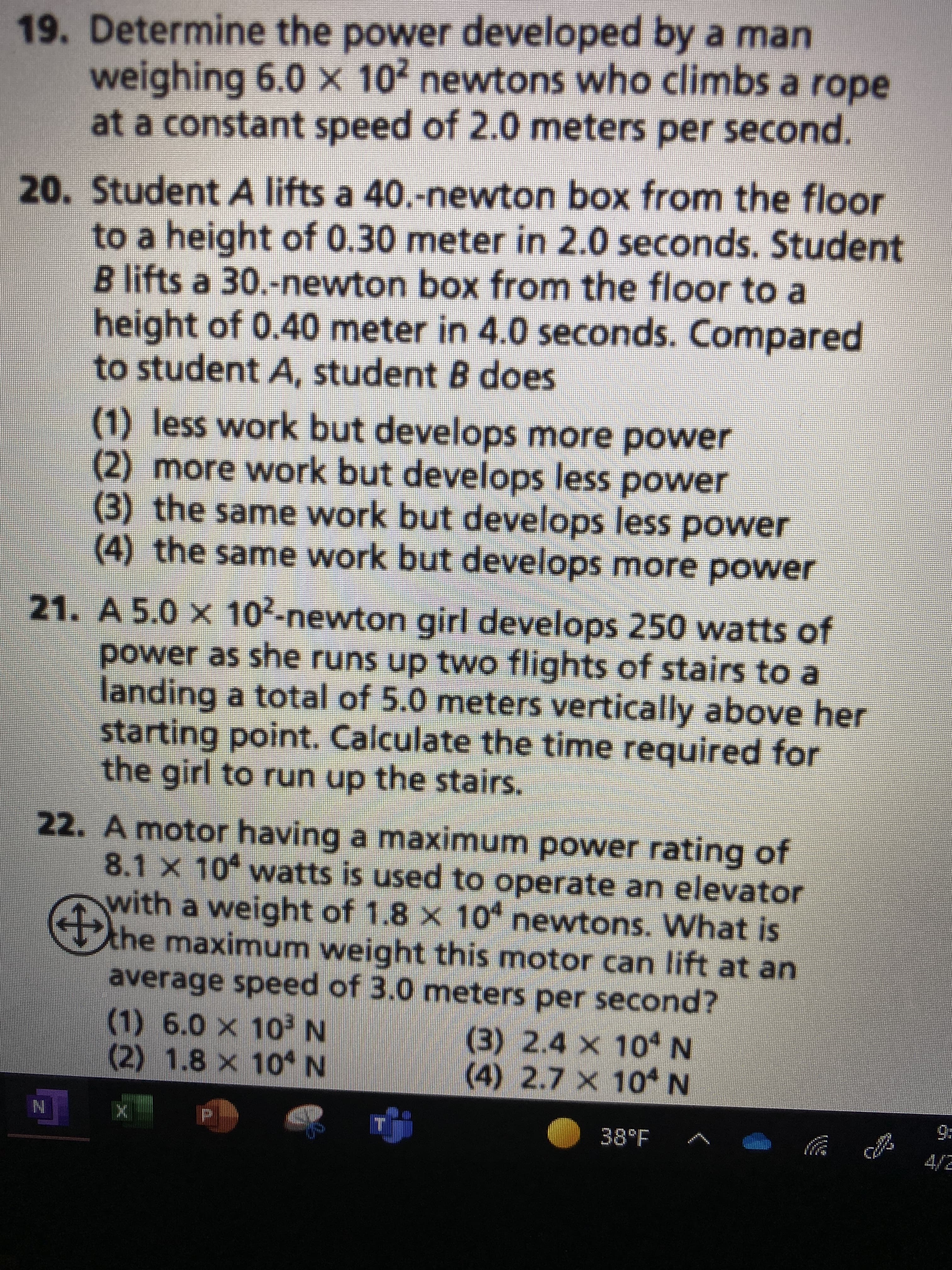 19. Determine the power developed by a man
weighing 6.0 × 10² newtons who climbs a rope
at a constant speed of 2.0 meters per second.
20. Student A lifts a 40.-newton box from the floor
to a height of 0.30 meter in 2.0 seconds. Student
B lifts a 30.-newton box from the floor to a
height of 0.40 meter in 4.0 seconds. Compared
to student A, student B does
(1) less work but develops more power
(2) more work but develops less power
(3) the same work but develops less power
(4) the same work but develops more power
21. A 5.0 × 10²-newton girl develops 250 watts of
power as she runs up two flights of stairs to a
landing a total of 5.0 meters vertically above her
starting point. Calculate the time required for
the girl to run up the stairs.
22. A motor having a maximum power rating of
8.1 x 10 watts is used to operate an elevator
with a weight of 1.8 x 104 newtons. What is
the maximum weight this motor can lift at an
average speed of 3.0 meters per second?
(1) 6.0 x 10²³ N
(3) 2.4 × 10 N
(2) 1.8 x 104 N
(4) 2.7 x 10* N
38°F
N
ch
9: