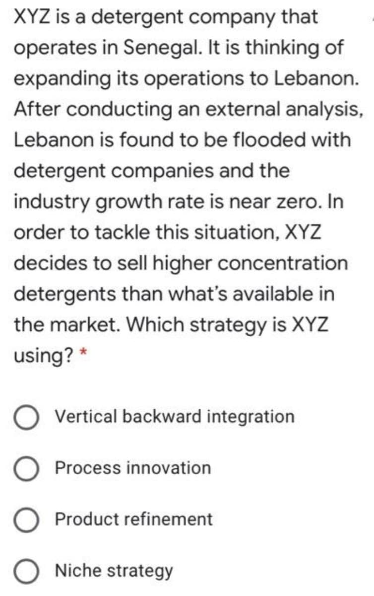 XYZ is a detergent company that
operates in Senegal. It is thinking of
expanding its operations to Lebanon.
After conducting an external analysis,
Lebanon is found to be flooded with
detergent companies and the
industry growth rate is near zero. In
order to tackle this situation, XYZ
decides to sell higher concentration
detergents than what's available in
the market. Which strategy is XYZ
using? *
Vertical backward integration
Process innovation
Product refinement
Niche strategy
