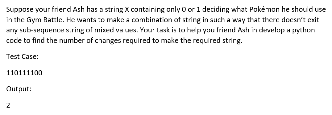 Suppose your friend Ash has a string X containing only O or 1 deciding what Pokémon he should use
in the Gym Battle. He wants to make a combination of string in such a way that there doesn't exit
any sub-sequence string of mixed values. Your task is to help you friend Ash in develop a python
code to find the number of changes required to make the required string.
Test Case:
110111100
Output:
2
