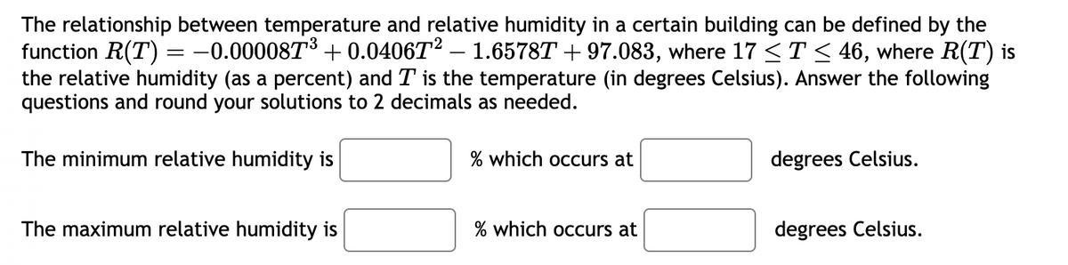 The relationship between temperature and relative humidity in a certain building can be defined by the
function R(T) = -0.000087³ +0.0406T² – 1.6578T +97.083, where 17 ≤ T ≤ 46, where R(T) is
the relative humidity (as a percent) and T is the temperature (in degrees Celsius). Answer the following
questions and round your solutions to 2 decimals as needed.
The minimum relative humidity is
The maximum relative humidity is
% which occurs at
% which occurs at
degrees Celsius.
degrees Celsius.