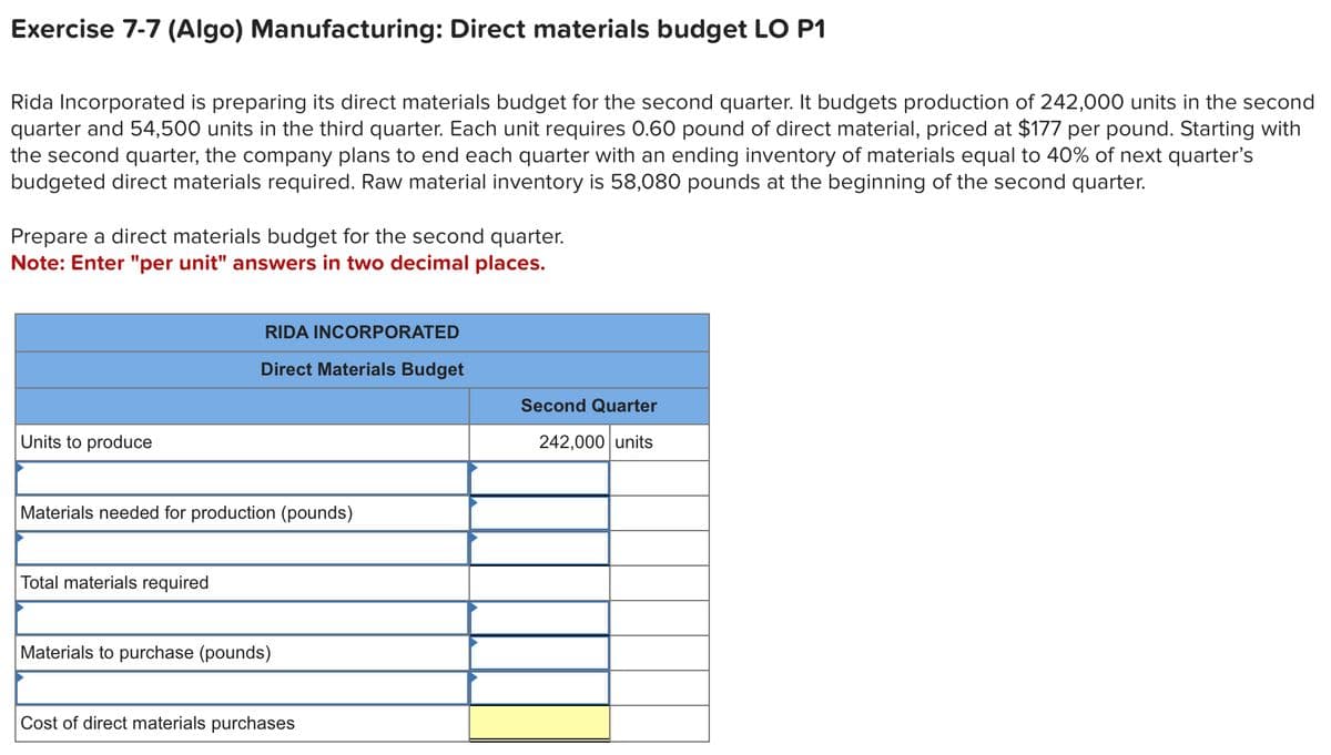 Exercise 7-7 (Algo) Manufacturing: Direct materials budget LO P1
Rida Incorporated is preparing its direct materials budget for the second quarter. It budgets production of 242,000 units in the second
quarter and 54,500 units in the third quarter. Each unit requires 0.60 pound of direct material, priced at $177 per pound. Starting with
the second quarter, the company plans to end each quarter with an ending inventory of materials equal to 40% of next quarter's
budgeted direct materials required. Raw material inventory is 58,080 pounds at the beginning of the second quarter.
Prepare a direct materials budget for the second quarter.
Note: Enter "per unit" answers in two decimal places.
Units to produce
RIDA INCORPORATED
Direct Materials Budget
Materials needed for production (pounds)
Total materials required
Materials to purchase (pounds)
Cost of direct materials purchases
Second Quarter
242,000 units