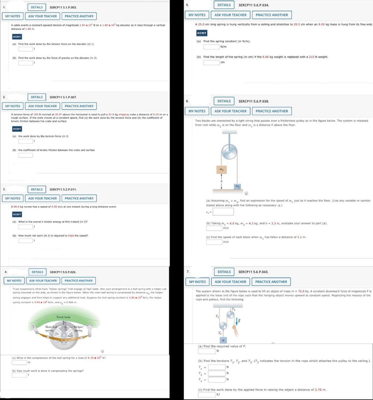1.
MY NOTES
2.
ASK YOUR TEACHER PRACTICE ANOTHER
A cable exerts a constant upward tension of magnitude 1.94 x 10 N on a 1.60 x 103 kg elevator as it rises through a vertical
distance of 1.90 m.
HINT
(a) Find the work done by the tension force on the elevator (in )).
MY NOTES
4.
(b) Find the work done by the force of gravity on the elevator (in J).
DETAILS SERCP11 5.1.P.003.
HINT
A tension force of 155 N inclined at 35.0° above the horizontal is used to pull a 31.0 kg shipping crate a distance of 4.10 m on a
rough surface. If the crate moves at a constant speed, find (a) the work done by the tension force and (b) the coefficient of
kinetic friction between the crate and surface.
MY NOTES
DETAILS SERCP11 5.1.P.007.
ASK YOUR TEACHER PRACTICE ANOTHER
(a) the work done by the tension force (in J)
(b) the coefficient of kinetic friction between the crate and surface
MY NOTES
DETAILS
SERCP11 5.2.P.011.
ASK YOUR TEACHER
A 66.6 kg runner has a speed of 4.50 m/s at one instant during a long-distance event.
|HINT
(a) What is the runner's kinetic energy at this instant (in J)?
(b) How much net work (in J) is required to triple his speed?
DETAILS
PRACTICE ANOTHER
SERCP115.5.P.026.
ASK YOUR TEACHER
PRACTICE ANOTHER
Truck suspensions often have "helper springs that engage at high loads. One such arrangement is a leaf spring with a helper coil
spring mounted on the axle, as shown in the figure below. When the main leaf spring is compressed by distance yo, the helper
spring engages and then helps to support any additional load. Suppose the leaf spring constant is 4.90 x 105 N/m, the helper
spring constant is 3.40 x 105 N/m, and y=0.500 m.
Main leaf
spring
Truck body
-"Helper
spring
Axle
Q
(a) What is the compression of the leaf spring for a load of 4.70 x 105 N?
m
(b) How much work is done in compressing the springs?
5.
MY NOTES
6.
7.
HINT
A 25.0 cm long spring is hung vertically from a ceiling and stretches to 29.5 cm when an 8.00 kg mass is hung from its free end.
MY NOTES
DETAILS SERCP11 5.6.P.034.
(a) Find the spring constant (in N/m).
N/m
ASK YOUR TEACHER
(b) Find the length of the spring (in cm) if the 8.00 kg weight is replaced with a 215 N weight.
MY NOTES
cm
DETAILS SERCP11 5.6.P.038.
ASK YOUR TEACHER
Two blocks are connected by a light string that passes over a frictionless pulley as in the figure below. The system is released
from rest while m₂ is on the floor and m, is a distance h above the floor.
=
201
(a) Assuming m, > m₂, find an expression for the speed of m, just as it reaches the floor. (Use any variable or symbol
stated above along with the following as necessary: g.)
(b) Taking m₁ = 6.0 kg, m₂ = 4.3 kg, and h = 3.3 m, evaluate your answer to part (a).
m/s
PRACTICE ANOTHER
(c) Find the speed of each block when m, has fallen a distance of 1.1 m.
m/s
DETAILS
189
T₁
ASK YOUR TEACHER
PRACTICE ANOTHER
T₂
171
The system shown in the figure below is used to lift an object of mass m = 72.0 kg. A constant downward force of magnitude Fis
applied to the loose end of the rope such that the hanging object moves upward at constant speed. Neglecting the masses of the
rope and pulleys, find the following.
SERCP11 5.6.P.043.
(a) Find the required value of F.
N
PRACTICE ANOTHER
(b) Find the tensions T₁ T2 and T3. (T3 indicates the tension in the rope which attaches the pulley to the ceiling.)
T₁
N
T₂
N
T3 =
N
(c) Find the work done by the applied force in raising the object a distance of 2.70 m.
kJ