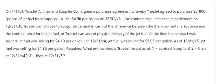 On 1/1/x4, TrueJet Airlines and Supplier Co. signed a purchase agreement whereby TrueJet agreed to purchase 20,000
gallons of jet fuel from Supplier Co. for $4.90 per gallon on 12/31/x6. The contract stipulates that, at settlement on
12/31/x6, TrueJet can choose to accept settlement in cash of the difference between the then-current market price and
the contract price for the jet fuel, or TrueJet can accept physical delivery of the jet fuel. At the time the contract was
signed, jet fuel was selling for $4.10 per gallon. On 12/31/x4, jet fuel was selling for $5.05 per gallon. As of 12/31/x5, jet
fuel was selling for $4.85 per gallon. Required: What entries should TrueJet record as of: 1 - contract inception? 2- then
at 12/31/x4? 3 - then at 12/31x5?