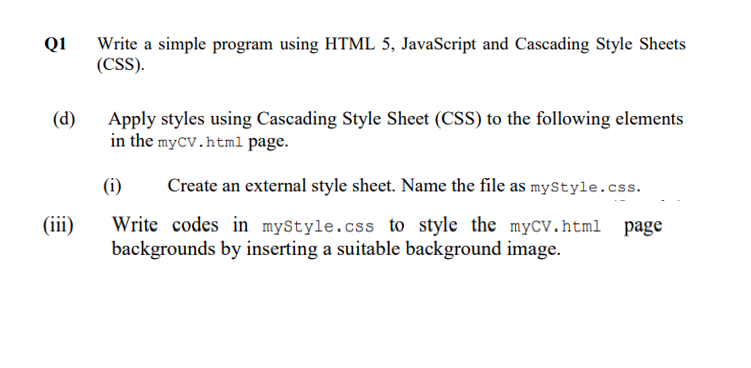 Q1
Write a simple program using HTML 5, JavaScript and Cascading Style Sheets
(CSS).
Apply styles using Cascading Style Sheet (CSS) to the following elements
in the myCV.html page.
(d)
(i)
Create an external style sheet. Name the file as myStyle.css.
Write codes in myStyle.css to style the myCV.html
backgrounds by inserting a suitable background image.
(iii)
page
