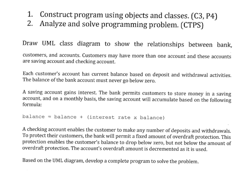 1. Construct program using objects and classes. (C3, P4)
2. Analyze and solve programming problem. (CTPS)
Draw UML class diagram to show the relationships between bank,
customers, and accounts. Customers may have more than one account and these accounts
are saving account and checking account.
Each customer's account has current balance based on deposit and withdrawal activities.
The balance of the bank account must never go below zero.
A saving account gains interest. The bank permits customers to store money in a saving
account, and on a monthly basis, the saving account will accumulate based on the following
formula:
balance = balance + (interest rate x balance)
A checking account enables the customer to make any number of deposits and withdrawals.
To protect their customers, the bank will permit a fixed amount of overdraft protection. This
protection enables the customer's balance to drop below zero, but not below the amount of
overdraft protection. The account's overdraft amount is decremented as it is used.
Based on the UML diagram, develop a complete program to solve the problem.
