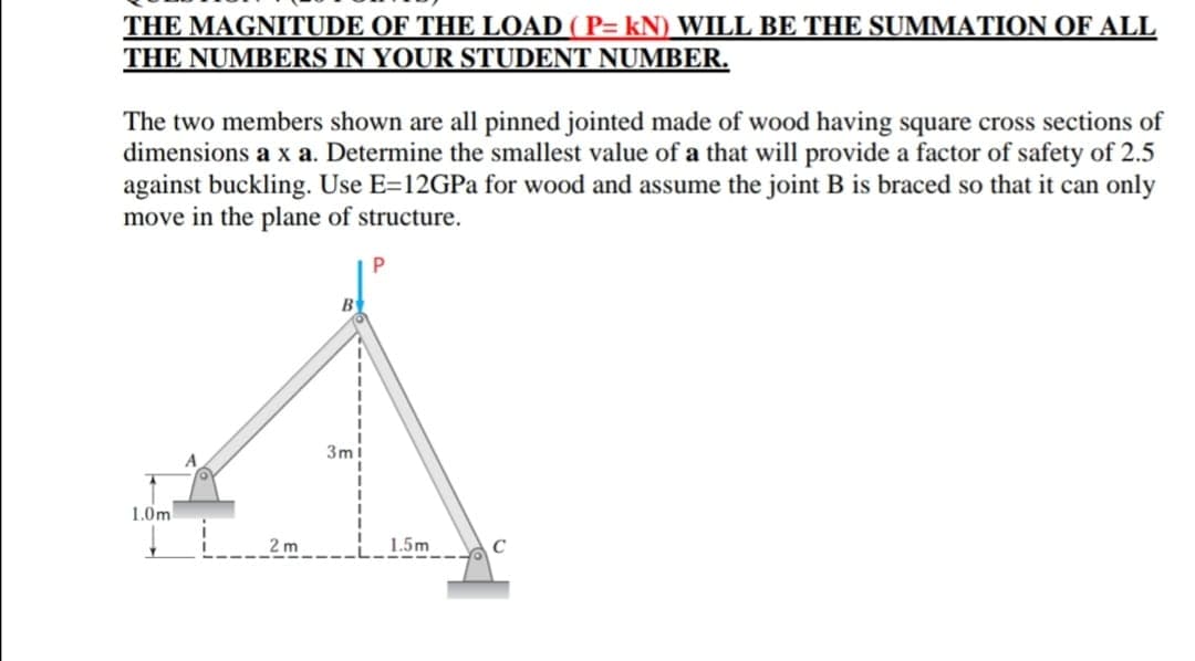 THE MAGNITUDE OF THE LOAD ( P= kN) WILL BE THE SUMMATION OF ALL
THE NUMBERS IN YOUR STUDENT NUMBER.
The two members shown are all pinned jointed made of wood having square cross sections of
dimensions a x a. Determine the smallest value of a that will provide a factor of safety of 2.5
against buckling. Use E=12GPA for wood and assume the joint B is braced so that it can only
move in the plane of structure.
B
3m!
1.0m
2 m
1.5m
C

