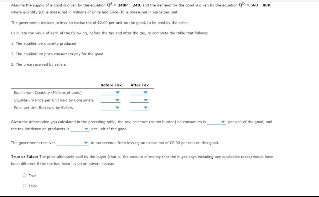 Assume the supply of a good is given by the equation Q = 240P - 240, and the demand for the good is given by the equation QD = 560 - 80P,
where quantity (Q) is measured in millions of units and price (P) is measured in euros per unit.
The government decides to levy an excise tax of €2.00 per unit on the good, to be paid by the seller.
Calculate the value of each of the following, before the tax and after the tax, to complete the table that follows:
1. The equilibrium quantity produced
2. The equilibrium price consumers pay for the good
3. The price received by sellers
Before Tax
After Tax
Equilibrium Quantity (Millions of units)
Equilibrium Price per Unit Paid by Consumers
Price per Unit Received by Sellers
Given the information you calculated in the preceding table, the tax incidence (or tax burden) on consumers is
per unit of the good, and
the tax incidence on producers is
v per unit of the good.
The government receives
in tax revenue from levying an excise tax of €2.00 per unit on this good.
True or False: The price ultimately paid by the buyer (that is, the amount of money that the buyer pays including any applicable taxes) would have
been different if the tax had been levied on buyers instead.
O True
O False
