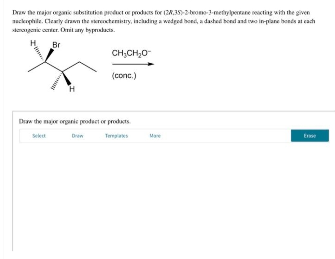 Draw the major organic substitution product or products for (2R,3S)-2-bromo-3-methylpentane reacting with the given
nucleophile. Clearly drawn the stereochemistry, including a wedged bond, a dashed bond and two in-plane bonds at each
stereogenic center. Omit any byproducts.
Br
H
Select
CH3CH₂O
Draw the major organic product or products.
Templates
Draw
(conc.)
More
Erase