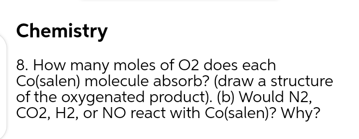 8. How many moles of 02 does each
Co(salen) molecule absorb? (draw a structure
of the oxygenated product). (b) Would N2,
CO2, H2, or NO react with Co(salen)? Why?
