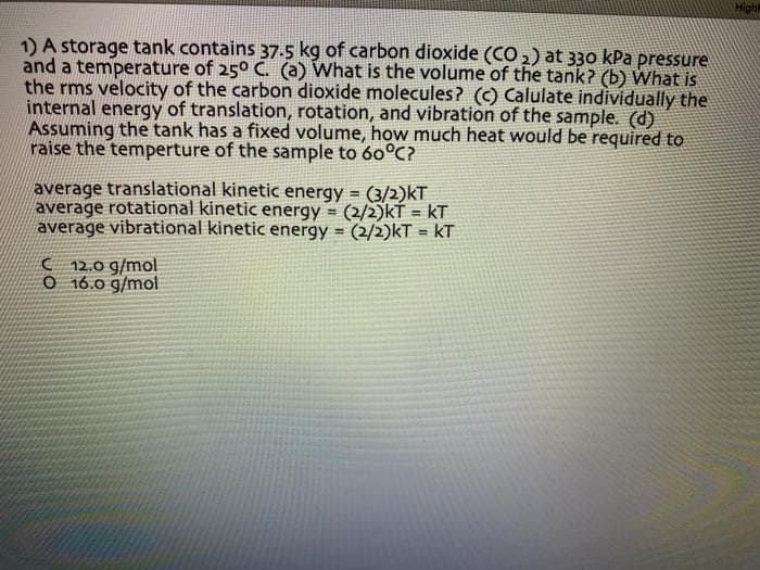 High
1) A storage tank contains 37.5 kg of carbon dioxide (CO,) at 330 kPa pressure
and a temperature of 250 C. (a) What is the volume of the tank? (b) What is
the rms velocity of the carbon dioxide molecules? (c) Calulate individually the
internal energy of translation, rotation, and vibration of the sample. (d)
Assuming the tank has a fixed volume, how much heat would be required to
raise the temperture of the sample to 60°C?
average translational kinetic energy = (3/2)kT
average rotational kinetic energy (2/2)kŤ = kT
average vibrational kinetic energy = (2/2)kT = kT
%3D
%3!
( 12,0 g/mol
O 16.0 g/mol
