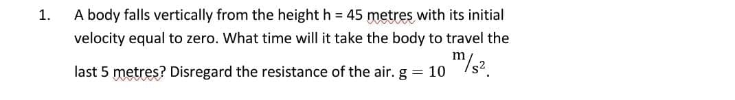 1.
A body falls vertically from the height h = 45 metres with its initial
velocity equal to zero. What time will it take the body to travel the
last 5 metres? Disregard the resistance of the air. g = 10
