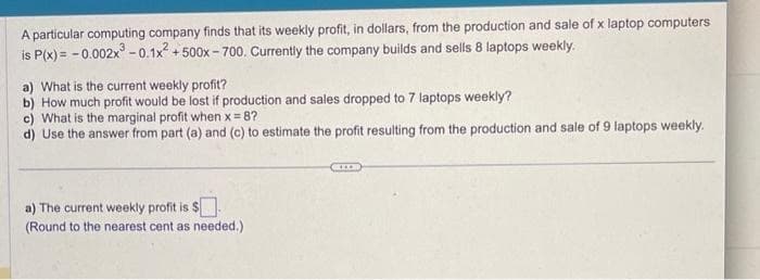 A particular computing company finds that its weekly profit, in dollars, from the production and sale of x laptop computers
is P(x) = -0.002x³ -0.1x² +500x-700. Currently the company builds and sells 8 laptops weekly.
a) What is the current weekly profit?
b) How much profit would be lost if production and sales dropped to 7 laptops weekly?
c) What is the marginal profit when x=8?
d) Use the answer from part (a) and (c) to estimate the profit resulting from the production and sale of 9 laptops weekly.
a) The current weekly profit is $.
(Round to the nearest cent as needed.)