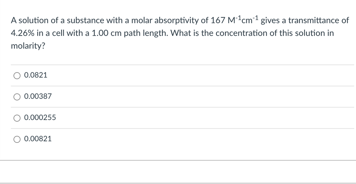 A solution of a substance with a molar absorptivity of 167 M-1cm²¹ gives a transmittance of
4.26% in a cell with a 1.00 cm path length. What is the concentration of this solution in
molarity?
0.0821
0.00387
0.000255
0.00821