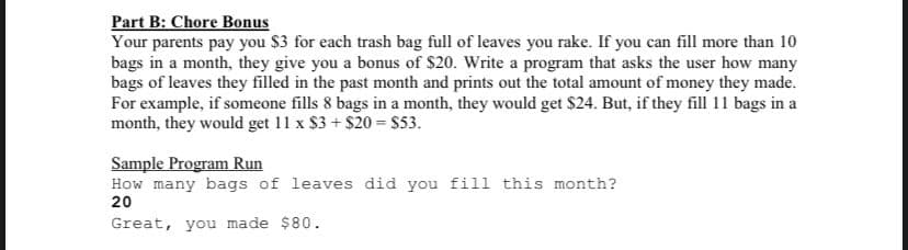 Part B: Chore Bonus
Your parents pay you $3 for each trash bag full of leaves you rake. If you can fill more than 10
bags in a month, they give you a bonus of $20. Write a program that asks the user how many
bags of leaves they filled in the past month and prints out the total amount of money they made.
For example, if someone fills 8 bags in a month, they would get $24. But, if they fill 11 bags in a
month, they would get 11 x $3+$20= $53.
Sample Program Run
How many bags of leaves did you fill this month?
20
Great, you made $80.