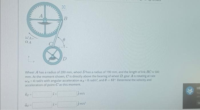 WA.
OLA
vc=
Wheel A has a radius of 280 mm, wheel D has a radius of 190 mm, and the length of link BC is 500
mm. At the moment shown, C is directly above the bearing of wheel D, gear A is rotating at rate
WA = 4 rad/s with angular acceleration a4 = 8 rad/s', and 0-61". Determine the velocity and
acceleration of point C at this moment.
3 m/s
3 m/s²
ac
2+
B
£+
D
HE
HO
0