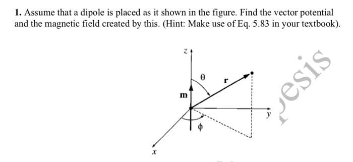 1. Assume that a dipole is placed as it shown in the figure. Find the vector potential
and the magnetic field created by this. (Hint: Make use of Eq. 5.83 in your textbook).
X
Z
m
Ө
esi