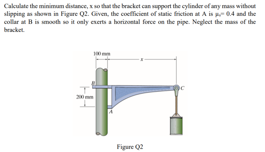 Calculate the minimum distance, x so that the bracket can support the cylinder of any mass without
slipping as shown in Figure Q2. Given, the coefficient of static friction at A is µs= 0.4 and the
collar at B is smooth so it only exerts a horizontal force on the pipe. Neglect the mass of the
bracket.
100 mm
B
200 mm
A
Figure Q2
