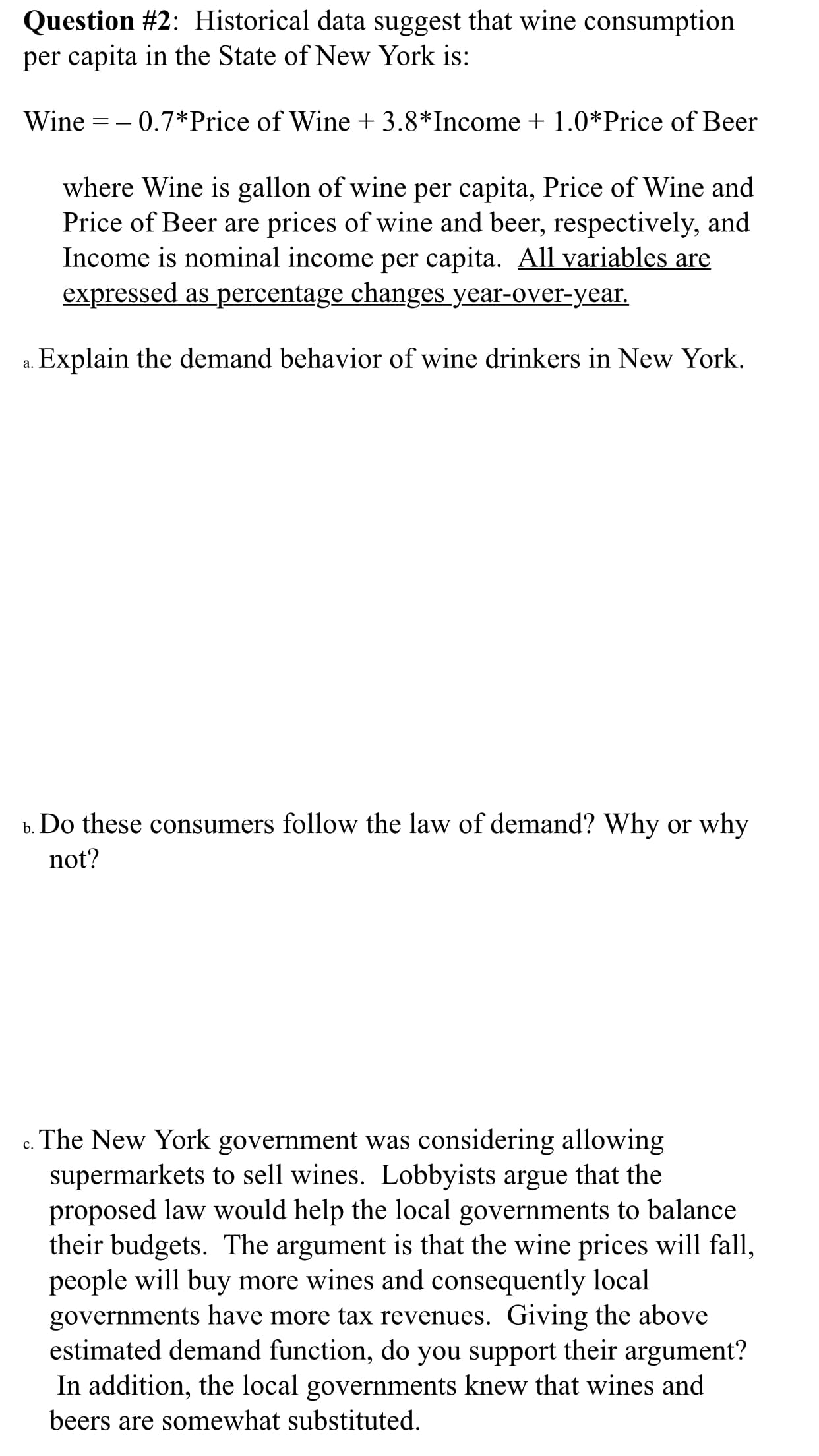 Question #2: Historical data suggest that wine consumption
per capita in the State of New York is:
0.7*Price of Wine + 3.8*Income 1.0*Price of Beer
Wine
where Wine is gallon of wine per capita, Price of Wine and
Price of Beer are prices of wine and beer, respectively, and
Income is nominal income per capita. All variables are
expressed as percentage changes year-over-year.
.Explain the demand behavior of wine drinkers in New York.
Do these consumers follow the law of demand? Why or why
b.
not?
The New York government was considering allowing
supermarkets to sell wines. Lobbyists argue that the
proposed law would help the local governments to balance
their budgets. The argument is that the wine prices will fall,
people will buy
governments have more tax revenues. Giving the above
estimated demand function, do you support their argument?
In addition, the local governments knew that wines and
beers are somewhat substituted
C.
more wines and consequently local
