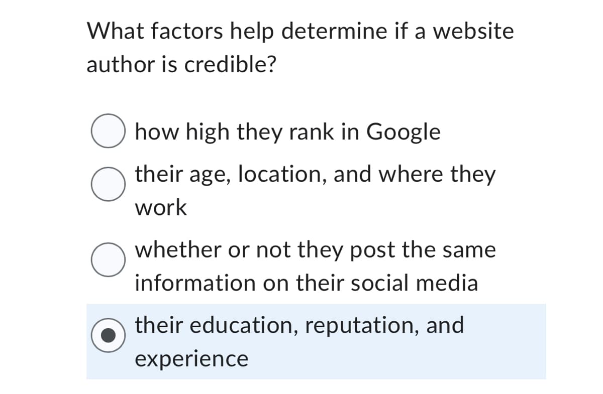 What factors help determine if a website
author is credible?
O how high they rank in Google
O
O
their age, location, and where they
work
whether or not they post the same
information on their social media
their education, reputation, and
experience