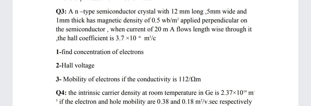 Q3: An-type semiconductor crystal with 12 mm long ,5mm wide and
Imm thick has magnetic density of 0.5 wb/m² applied perpendicular on
the semiconductor , when current of 20 m A flows length wise through it
the hall coefficient is 3.7 ×10 “ m/c
1-find concentration of electrons
2-Hall voltage
3- Mobility of electrons if the conductivity is 112/Qm
Q4: the intrinsic carrier density at room temperature in Ge is 2.37×10" m
3 if the electron and hole mobility are 0.38 and 0.18 m²/v.sec respectively
