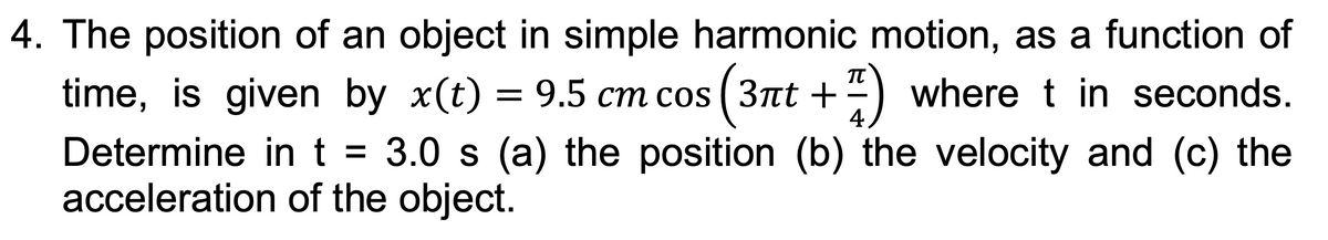 4. The position of an object in simple harmonic motion, as a function of
π
time, is given by x(t) = 9.5 cm cos (3nt + 7) where t in seconds.
4
Determine in t = 3.0 s (a) the position (b) the velocity and (c) the
acceleration of the object.