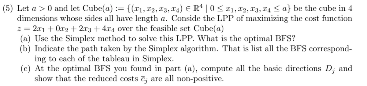 (5) Let a > 0 and let Cube(a) := {(x1, x2, X3, X4) € R4 | 0 ≤ X1, X2, X3, x4 ≤ a} be the cube in 4
dimensions whose sides all have length a. Conside the LPP of maximizing the cost function
z = 2x₁ + 0x2 + 2x3 + 4x4 over the feasible set Cube(a)
(a) Use the Simplex method to solve this LPP. What is the optimal BFS?
(b) Indicate the path taken by the Simplex algorithm. That is list all the BFS correspond-
ing to each of the tableau in Simplex.
(c) At the optimal BFS you found in part (a), compute all the basic directions D, and
show that the reduced costs c; are all non-positive.