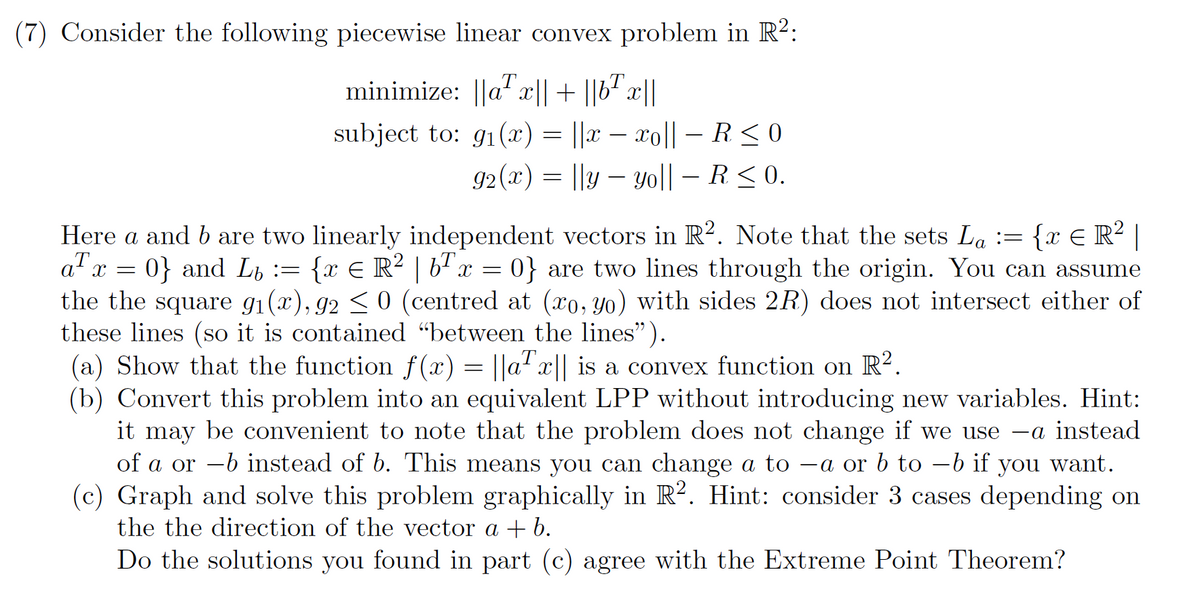 (7) Consider the following piecewise linear convex problem in R²:
minimize: ||ax|| + ||b¹x||
subject to: g(x) = ||x − xo|| - R ≤0
92(x) = ||y — yo|| – R ≤ 0.
x
Here a and b are two linearly independent vectors in R2. Note that the sets La := {x € R² |
aᎢ . 0} and L= { x = R² | 6¹ x = 0} are two lines through the origin. You can assume
the the square 9₁(x), 92 ≤ 0 (centred at (xo, yo) with sides 2R) does not intersect either of
these lines (so it is contained "between the lines").
(a) Show that the function f(x) = ||ax|| is a convex function on R².
(b) Convert this problem into an equivalent LPP without introducing new variables. Hint:
it may be convenient to note that the problem does not change if we use -a instead
of a or -b instead of b. This means you can change a to -a or b to −b if you want.
(c) Graph and solve this problem graphically in R2. Hint: consider 3 cases depending on
the the direction of the vector a + b.
Do the solutions you found in part (c) agree with the Extreme Point Theorem?
=