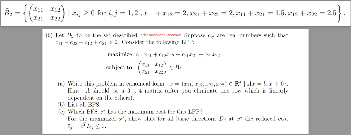 B₂ {(₂1
X12
X22
| Xij ≥ 0 for i, j = 1, 2, X11 + 12 = 2, X21 + x22 = 2, X11 + x21
(6) Let B₂ to be the set described in the screenshot attached Suppose Cij are real numbers such that
C11C22 C12 + C21 > 0. Consider the following LPP:
maximize: C11x11 + C12x12 + C21%21+ C22X22
subject to: (#11 #12) € B₂
X21
= 1.5, x12 + x22 = 2.
(a) Write this problem in canonical form {x = (x11, 12, X21, X22) € R4 | Ax = b, x ≥ 0}.
Hint: A should be a 3 x 4 matrix (after you eliminate one row which is linearly
dependent on the others).
(b) List all BFS.
Which BFS x* has the maximum cost for this LPP?
2.5}.
For the maximizer x*, show that for all basic directions D₁ at x* the reduced cost
Cj = c² Dj ≤ 0.